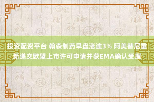 投资配资平台 翰森制药早盘涨逾3% 阿美替尼重新递交欧盟上市许可申请并获EMA确认受理