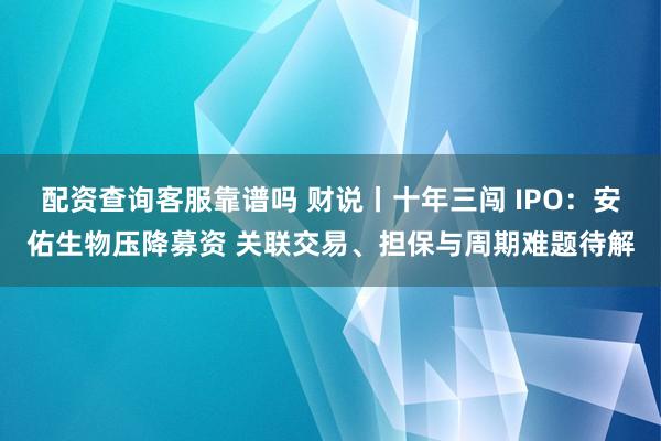 配资查询客服靠谱吗 财说丨十年三闯 IPO：安佑生物压降募资 关联交易、担保与周期难题待解