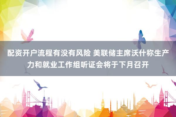 配资开户流程有没有风险 美联储主席沃什称生产力和就业工作组听证会将于下月召开