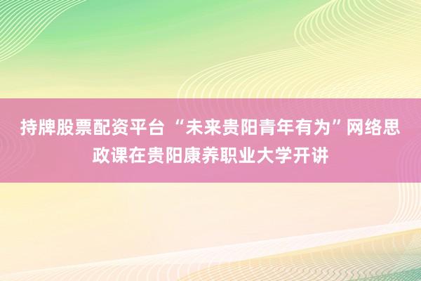 持牌股票配资平台 “未来贵阳青年有为”网络思政课在贵阳康养职业大学开讲