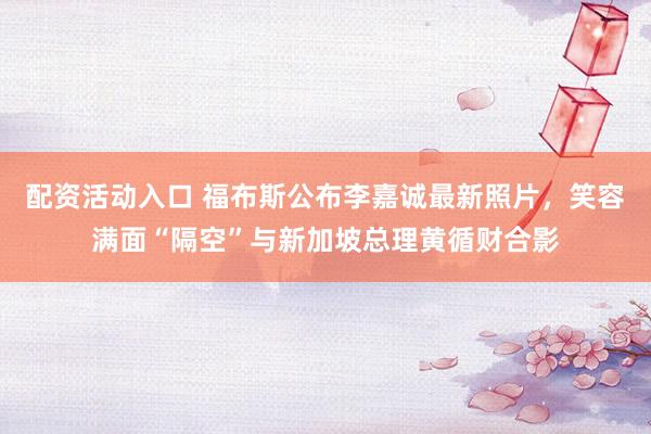 配资活动入口 福布斯公布李嘉诚最新照片，笑容满面“隔空”与新加坡总理黄循财合影