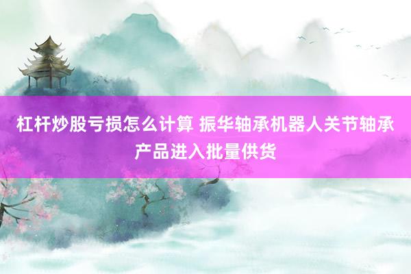 杠杆炒股亏损怎么计算 振华轴承机器人关节轴承产品进入批量供货