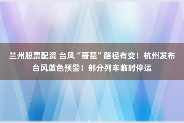 兰州股票配资 台风“蔷琵”路径有变！杭州发布台风蓝色预警！部分列车临时停运