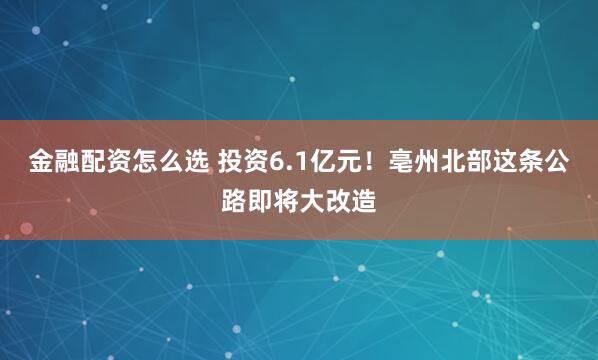 金融配资怎么选 投资6.1亿元！亳州北部这条公路即将大改造