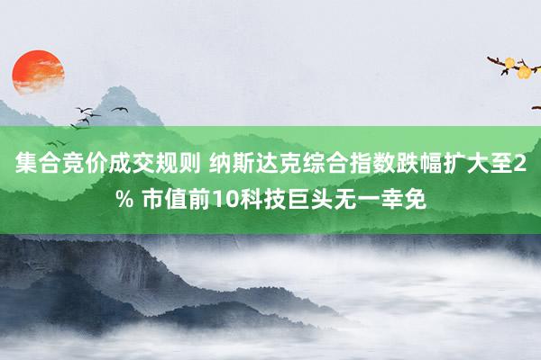 集合竞价成交规则 纳斯达克综合指数跌幅扩大至2% 市值前10科技巨头无一幸免