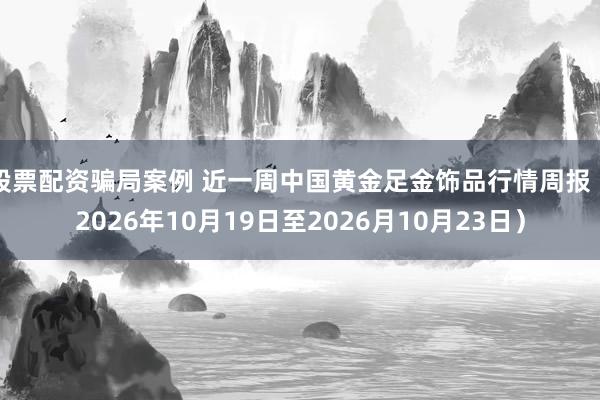 股票配资骗局案例 近一周中国黄金足金饰品行情周报（2026年10月19日至2026月10月23日）