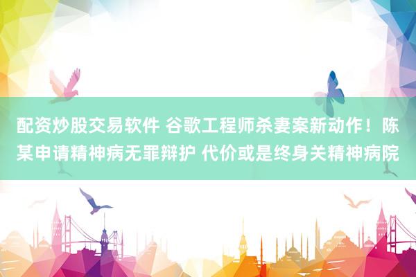 配资炒股交易软件 谷歌工程师杀妻案新动作！陈某申请精神病无罪辩护 代价或是终身关精神病院