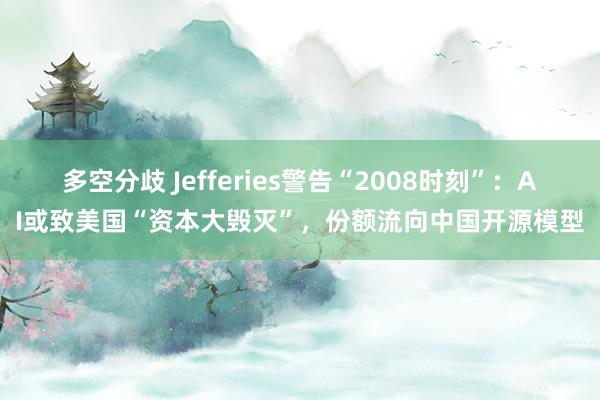 多空分歧 Jefferies警告“2008时刻”：AI或致美国“资本大毁灭”，份额流向中国开源模型