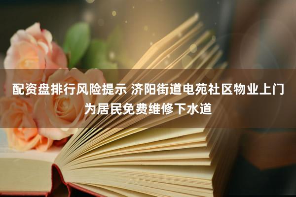 配资盘排行风险提示 济阳街道电苑社区物业上门为居民免费维修下水道